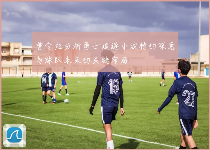 曾令旭分析勇士追逐小波特的深意与球队未来的关键布局
