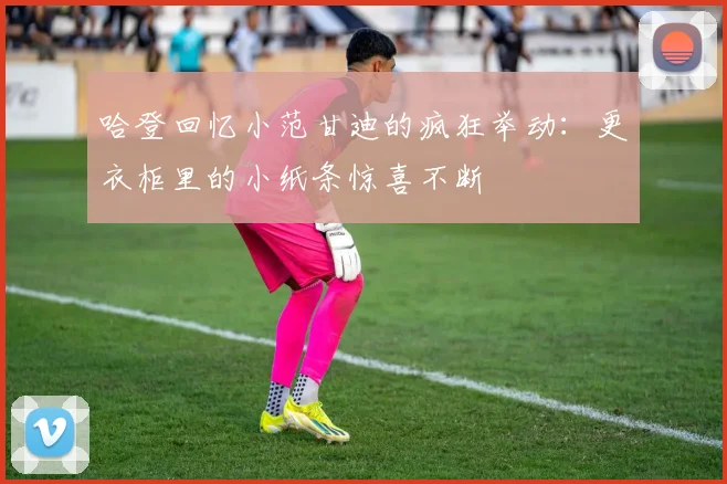 哈登回忆小范甘迪的疯狂举动：更衣柜里的小纸条惊喜不断