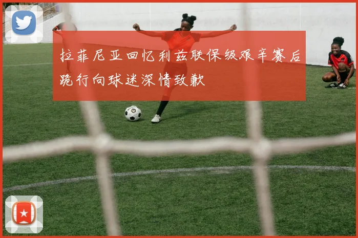 拉菲尼亚回忆利兹联保级艰辛赛后跪行向球迷深情致歉
