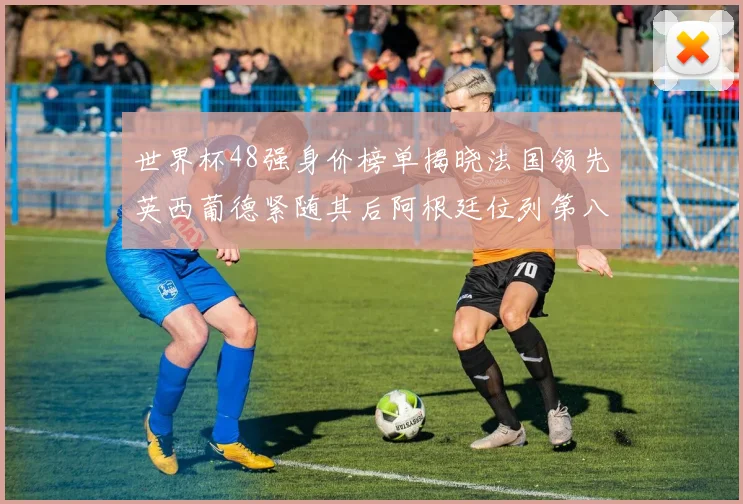 世界杯48强身价榜单揭晓法国领先英西葡德紧随其后阿根廷位列第八