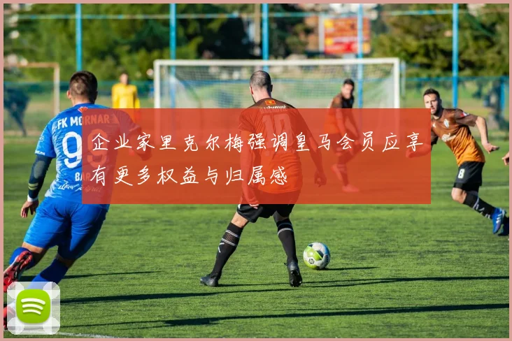 企业家里克尔梅强调皇马会员应享有更多权益与归属感