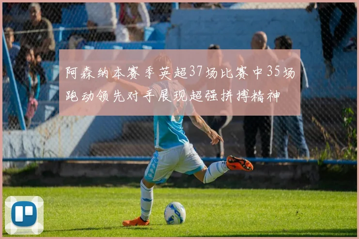 阿森纳本赛季英超37场比赛中35场跑动领先对手展现超强拼搏精神