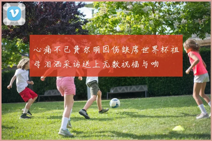 心痛不已费尔明因伤缺席世界杯祖母泪洒采访送上无数祝福与吻