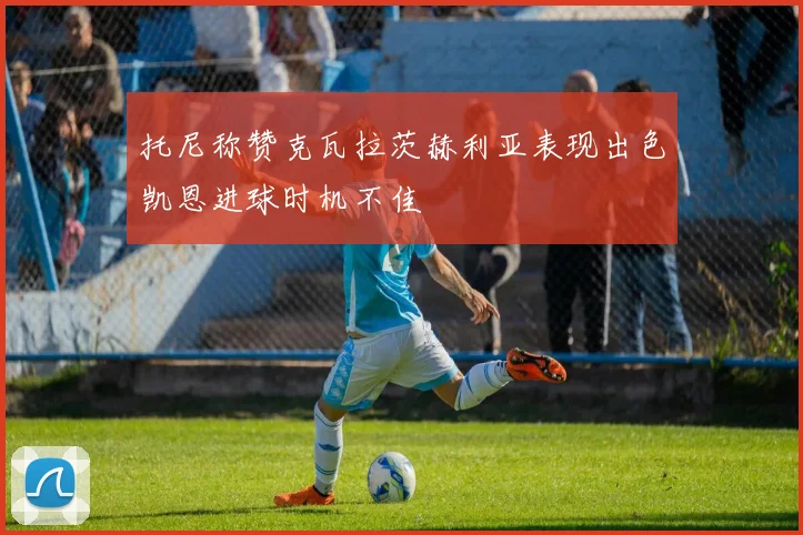 托尼称赞克瓦拉茨赫利亚表现出色凯恩进球时机不佳
