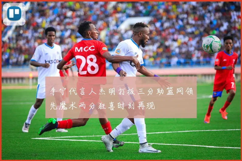 李宁代言人杰明打板三分助篮网领先魔术两分狂喜时刻再现