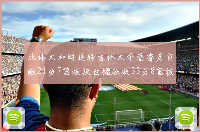 北体大加时逆转吉林大学潘睿彦贡献21分7篮板段世镭独砍33分8篮板表现抢眼
