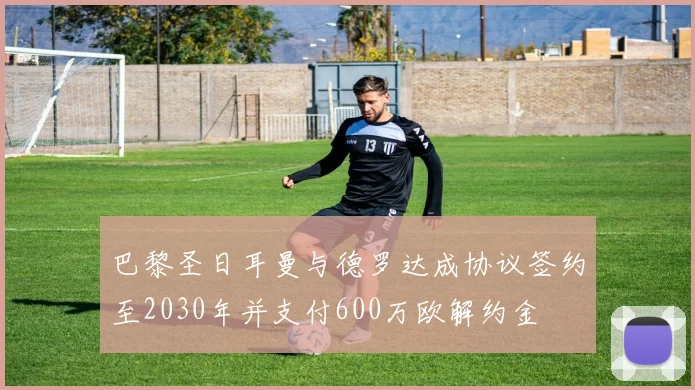 巴黎圣日耳曼与德罗达成协议签约至2030年并支付600万欧解约金