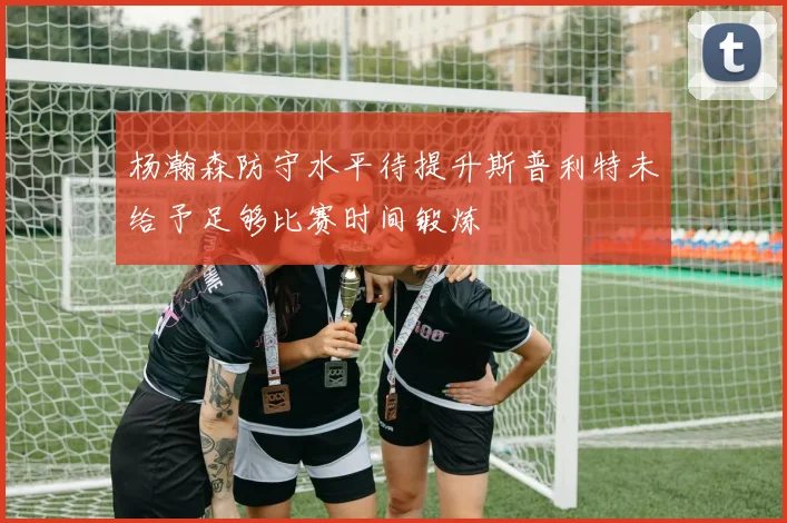 杨瀚森防守水平待提升斯普利特未给予足够比赛时间锻炼