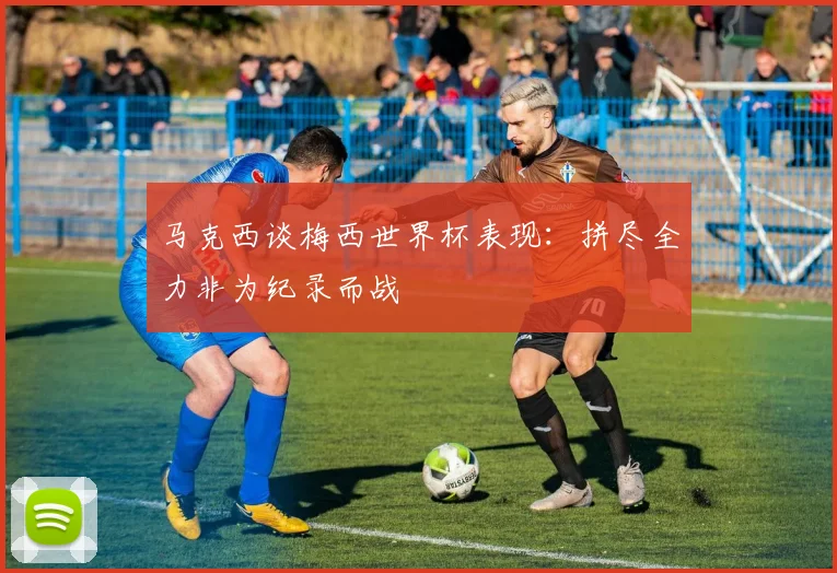 马克西谈梅西世界杯表现：拼尽全力非为纪录而战