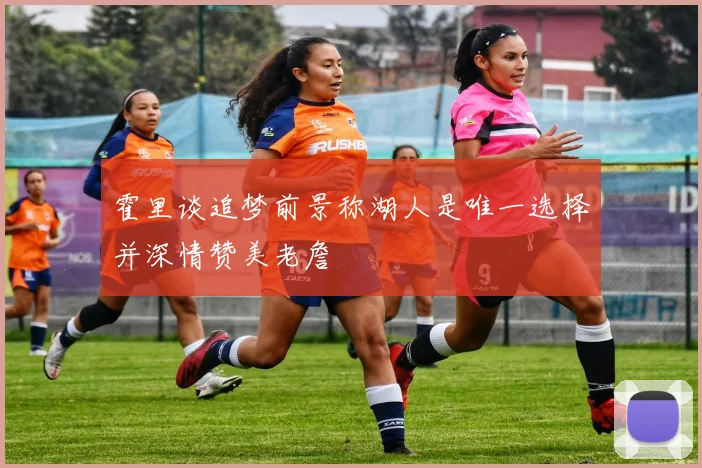 霍里谈追梦前景称湖人是唯一选择并深情赞美老詹
