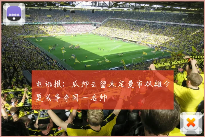 电讯报：瓜帅去留未定曼市双雄今夏或争夺同一名帅