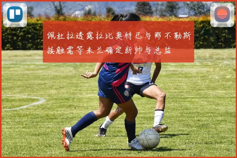 佩杜拉透露拉比奥特已与那不勒斯接触需等米兰确定新帅与总监