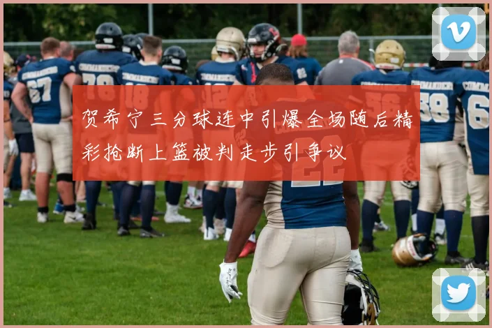 贺希宁三分球连中引爆全场随后精彩抢断上篮被判走步引争议